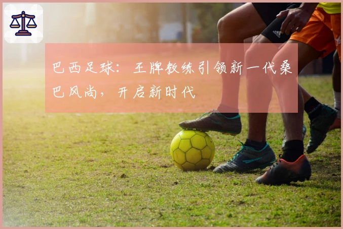 巴西足球：王牌教练引领新一代桑巴风尚，开启新时代