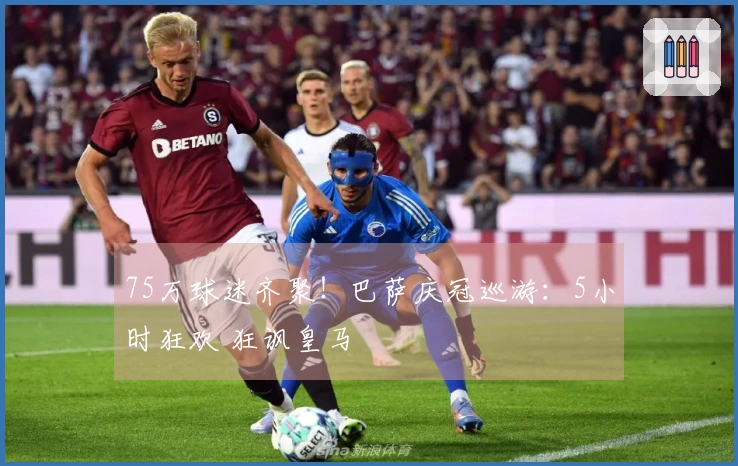 75万球迷齐聚！巴萨庆冠巡游：5小时狂欢 狂讽皇马
