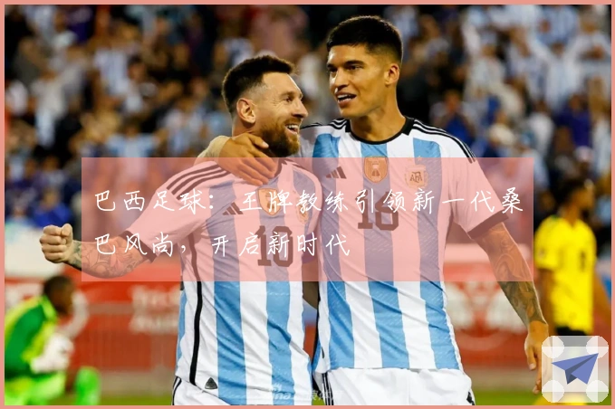巴西足球：王牌教练引领新一代桑巴风尚，开启新时代